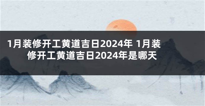 1月装修开工黄道吉日2024年 1月装修开工黄道吉日2024年是哪天