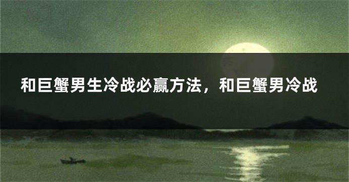 和巨蟹男生冷战必赢方法，和巨蟹男冷战