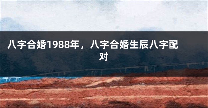 八字合婚1988年，八字合婚生辰八字配对