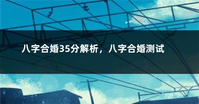 八字合婚35分解析，八字合婚测试