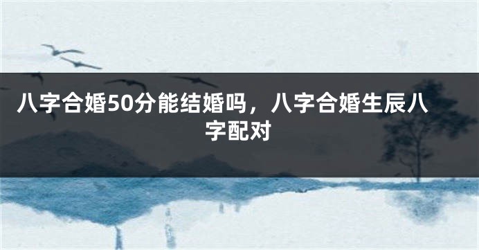 八字合婚50分能结婚吗，八字合婚生辰八字配对