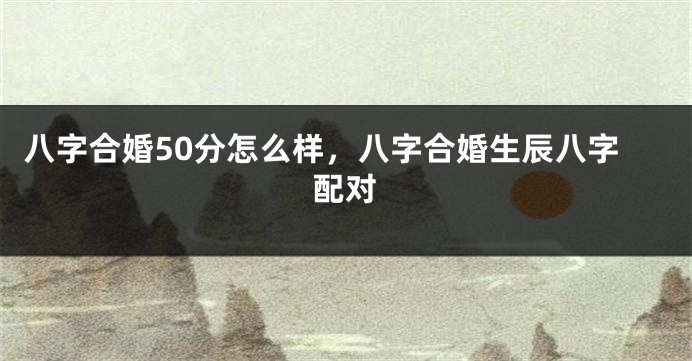 八字合婚50分怎么样，八字合婚生辰八字配对