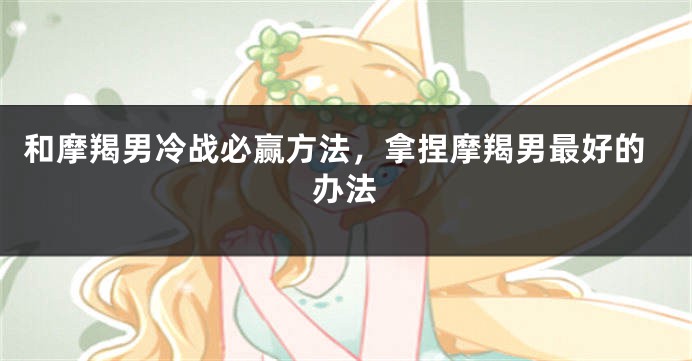 和摩羯男冷战必赢方法，拿捏摩羯男最好的办法