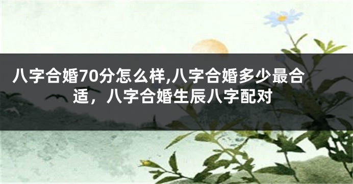 八字合婚70分怎么样,八字合婚多少最合适，八字合婚生辰八字配对