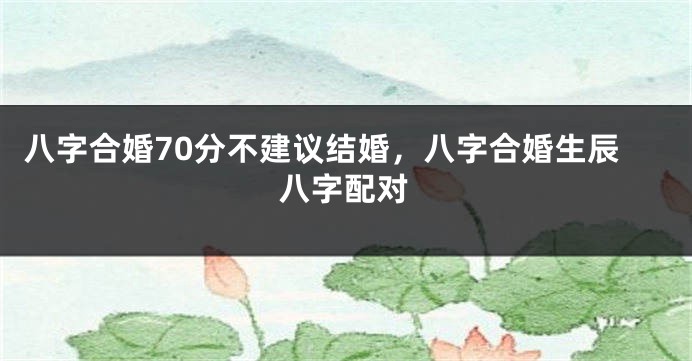 八字合婚70分不建议结婚，八字合婚生辰八字配对