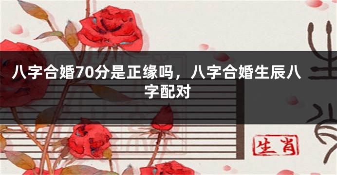 八字合婚70分是正缘吗，八字合婚生辰八字配对