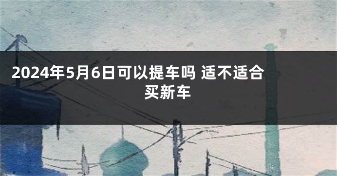 2024年5月6日可以提车吗 适不适合买新车