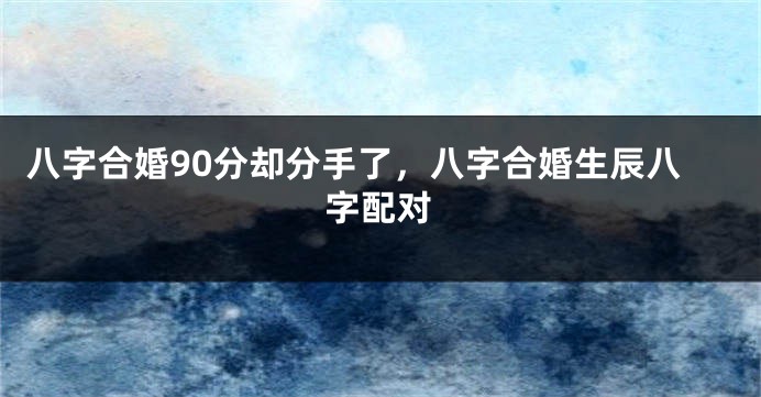 八字合婚90分却分手了，八字合婚生辰八字配对