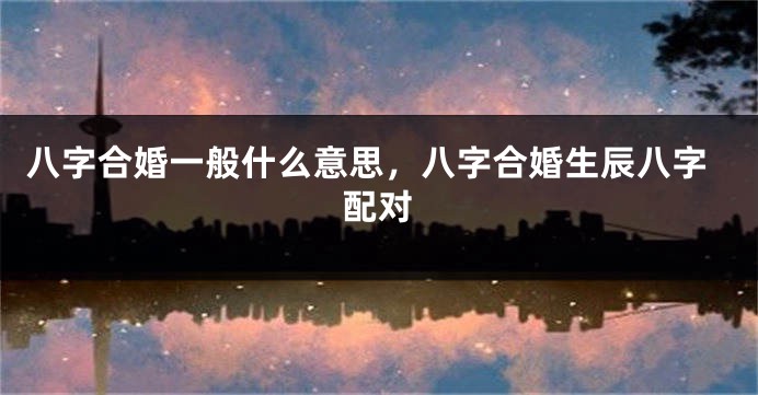 八字合婚一般什么意思，八字合婚生辰八字配对