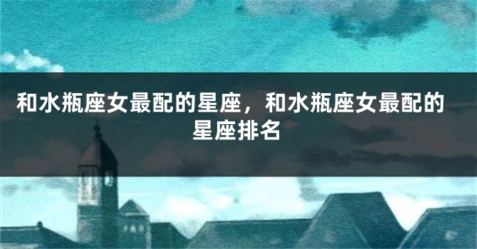 和水瓶座女最配的星座，和水瓶座女最配的星座排名