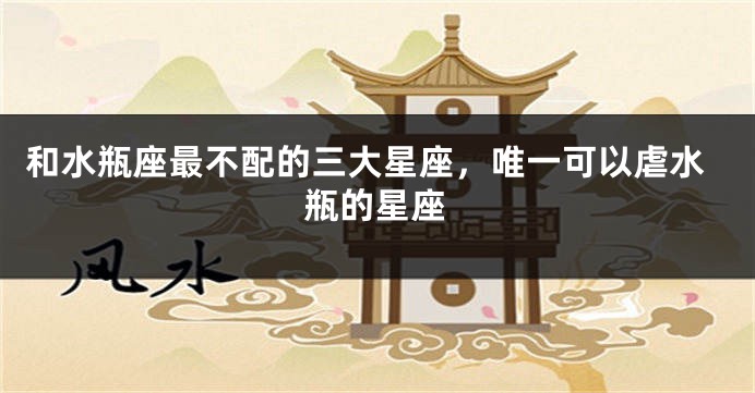 和水瓶座最不配的三大星座，唯一可以虐水瓶的星座