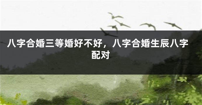 八字合婚三等婚好不好，八字合婚生辰八字配对