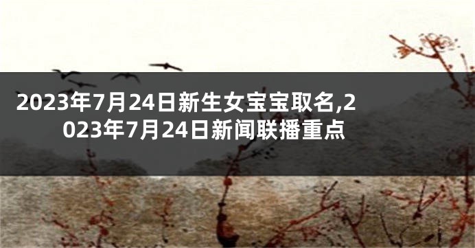 2023年7月24日新生女宝宝取名,2023年7月24日新闻联播重点