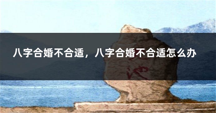 八字合婚不合适，八字合婚不合适怎么办