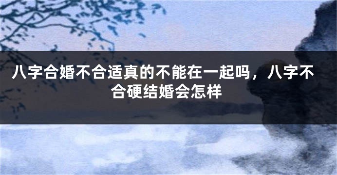 八字合婚不合适真的不能在一起吗，八字不合硬结婚会怎样