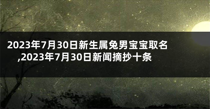 2023年7月30日新生属兔男宝宝取名,2023年7月30日新闻摘抄十条