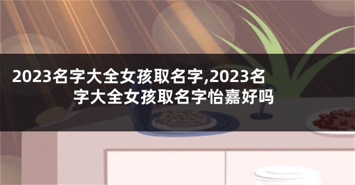 2023名字大全女孩取名字,2023名字大全女孩取名字怡嘉好吗