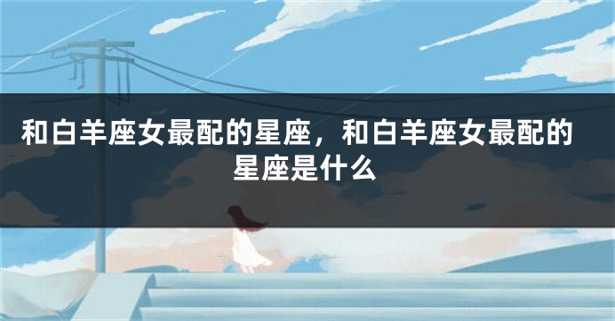和白羊座女最配的星座，和白羊座女最配的星座是什么