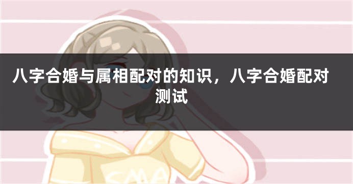 八字合婚与属相配对的知识，八字合婚配对 测试