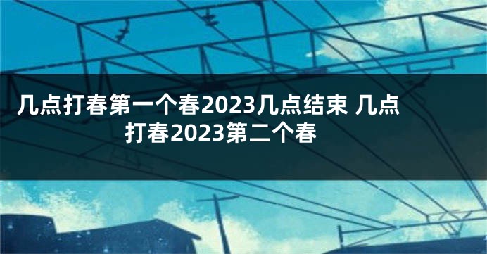 几点打春第一个春2023几点结束 几点打春2023第二个春