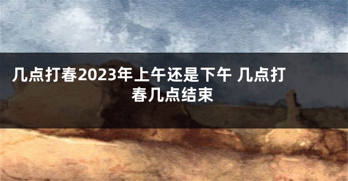 几点打春2023年上午还是下午 几点打春几点结束