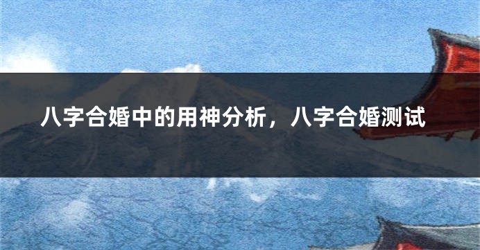 八字合婚中的用神分析，八字合婚测试
