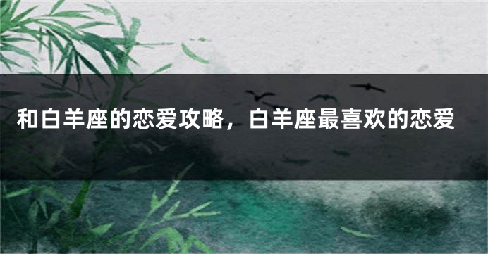 和白羊座的恋爱攻略，白羊座最喜欢的恋爱