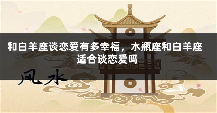 和白羊座谈恋爱有多幸福，水瓶座和白羊座适合谈恋爱吗