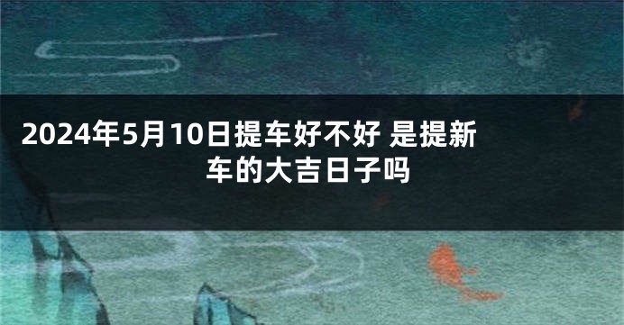 2024年5月10日提车好不好 是提新车的大吉日子吗