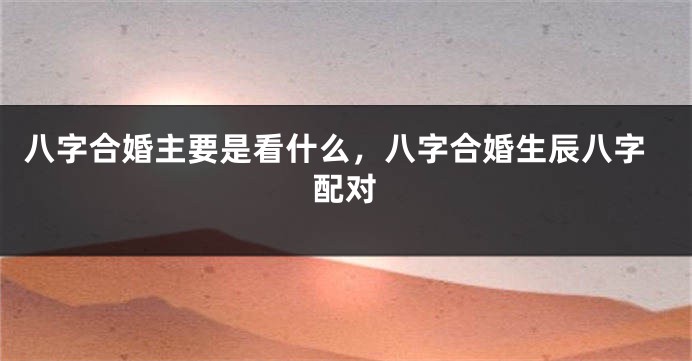 八字合婚主要是看什么，八字合婚生辰八字配对
