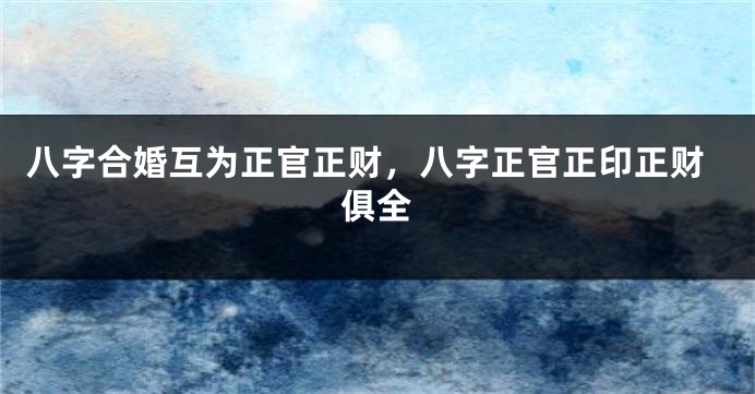 八字合婚互为正官正财，八字正官正印正财俱全