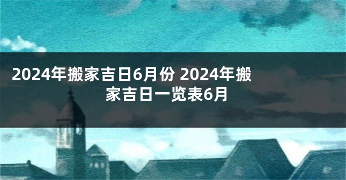 2024年搬家吉日6月份 2024年搬家吉日一览表6月