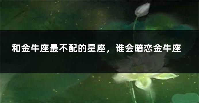 和金牛座最不配的星座，谁会暗恋金牛座