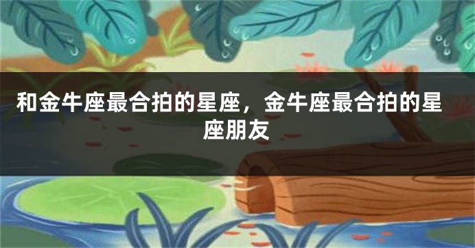 和金牛座最合拍的星座，金牛座最合拍的星座朋友