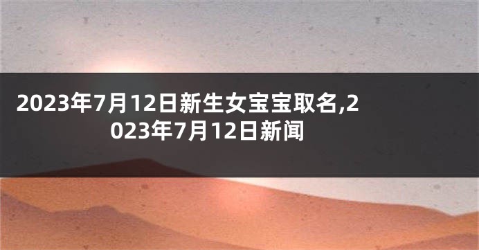 2023年7月12日新生女宝宝取名,2023年7月12日新闻