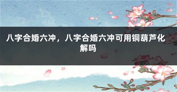 八字合婚六冲，八字合婚六冲可用铜葫芦化解吗