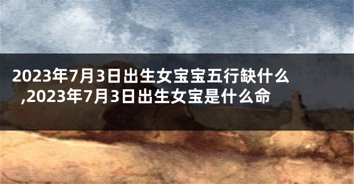 2023年7月3日出生女宝宝五行缺什么,2023年7月3日出生女宝是什么命