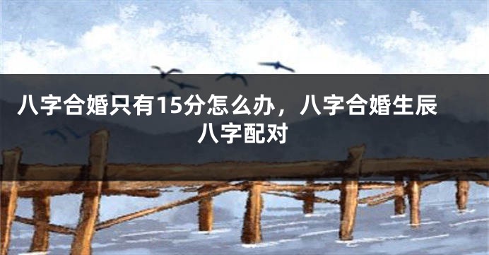 八字合婚只有15分怎么办，八字合婚生辰八字配对