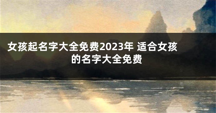 女孩起名字大全免费2023年 适合女孩的名字大全免费