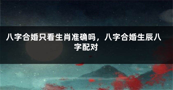 八字合婚只看生肖准确吗，八字合婚生辰八字配对