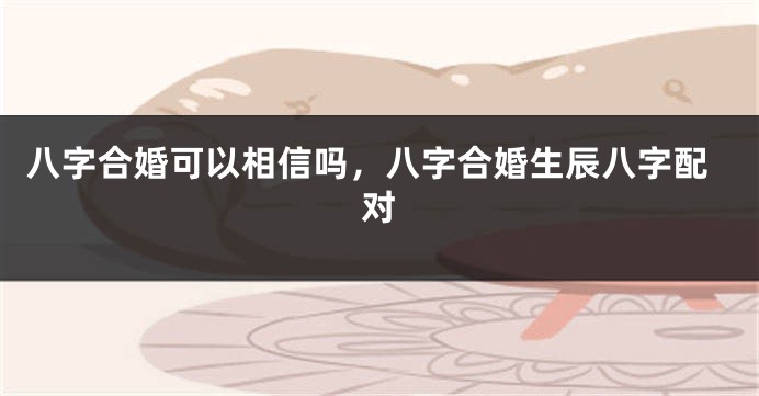 八字合婚可以相信吗，八字合婚生辰八字配对