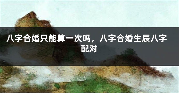 八字合婚只能算一次吗，八字合婚生辰八字配对