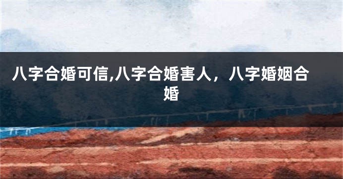 八字合婚可信,八字合婚害人，八字婚姻合婚