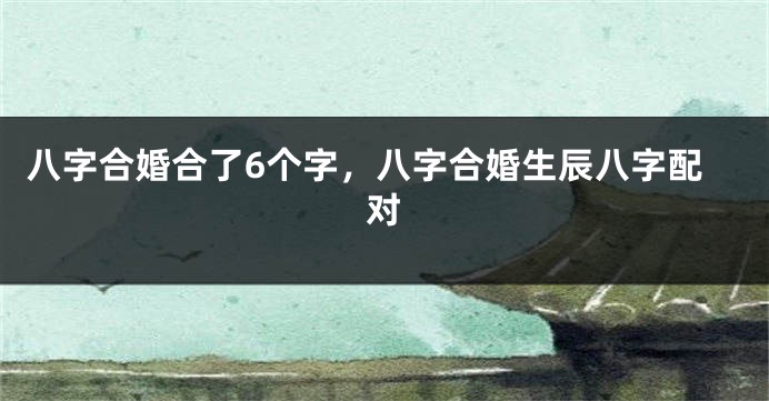 八字合婚合了6个字，八字合婚生辰八字配对