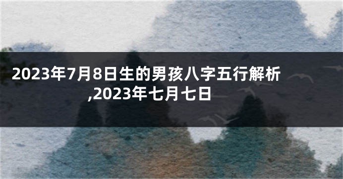 2023年7月8日生的男孩八字五行解析,2023年七月七日