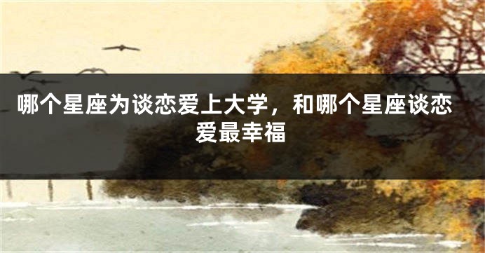 哪个星座为谈恋爱上大学，和哪个星座谈恋爱最幸福