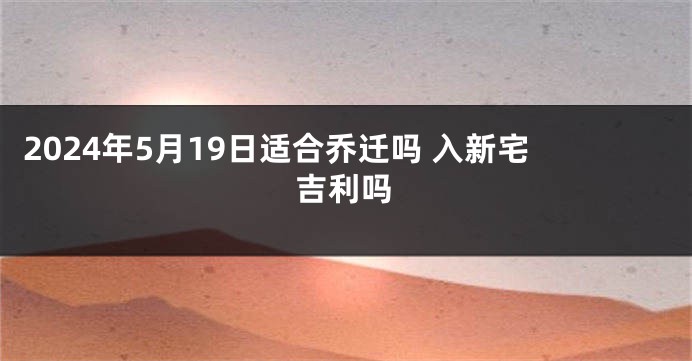 2024年5月19日适合乔迁吗 入新宅吉利吗