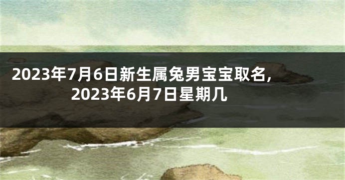 2023年7月6日新生属兔男宝宝取名,2023年6月7日星期几