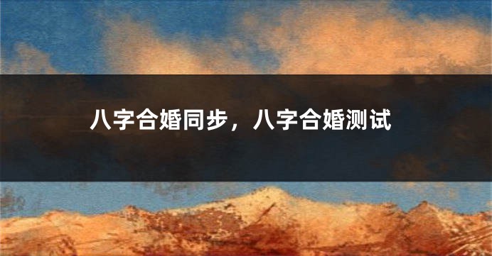 八字合婚同步，八字合婚测试