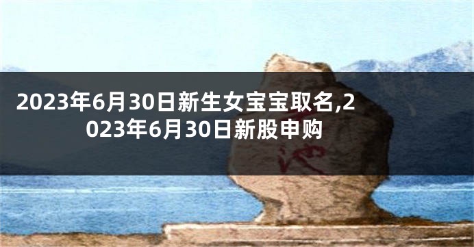 2023年6月30日新生女宝宝取名,2023年6月30日新股申购